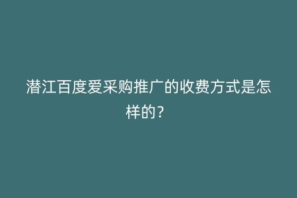 潜江百度爱采购推广的收费方式是怎样的？