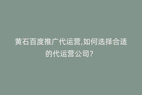 黄石百度推广代运营,如何选择合适的代运营公司